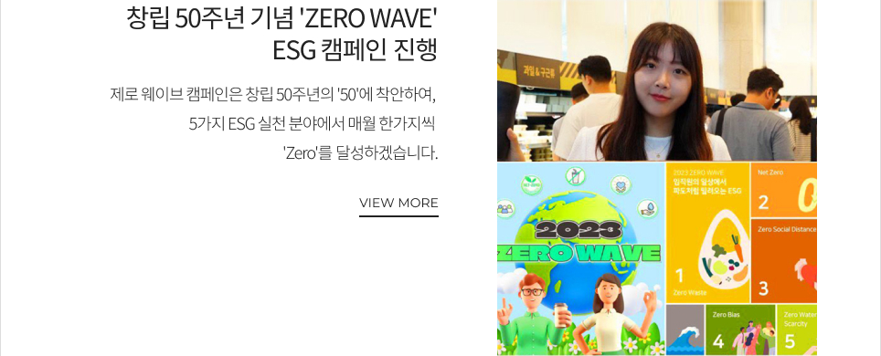 창립 50주년 기념'ZERO WAVE’ ESG 캠페인 진행 제로 웨이브 캠페인은 창립 50주년의 '50'에 착안하여, 5가지 ESG 실천 분야에서 매월 한가지씩 'Zero'를 달성하겠습니다. VIEW MORE
