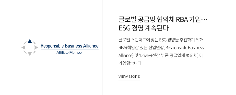글로벌 공급망 협의체 RBA 가입… ESG 경영 계속된다 글로벌 스탠더드에 맞는 ESG 경영을 추진하기 위해 RBA(책임감 있는 산업연합, Responsible Business Alliance) 및 'Drive+(전장 부품 공급업체 협의체)'에 가입했습니다. VIEW MORE